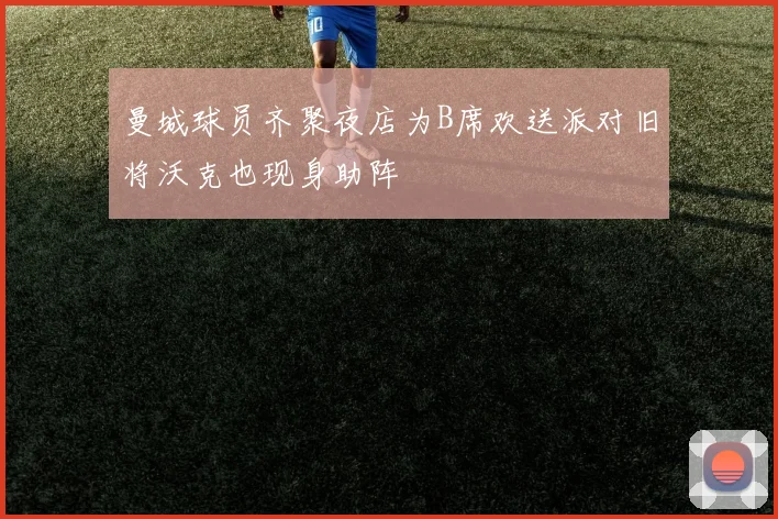 曼城球员齐聚夜店为B席欢送派对旧将沃克也现身助阵