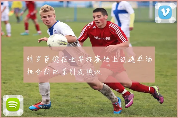 特罗萨德在世界杯赛场上创造单场机会新纪录引发热议