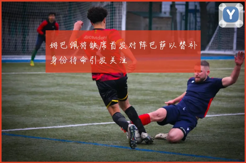 姆巴佩将缺席首发对阵巴萨以替补身份待命引发关注