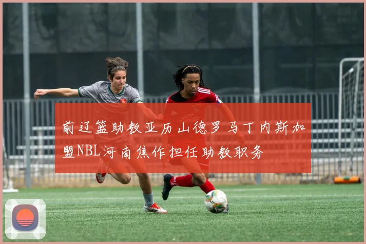 前辽篮助教亚历山德罗马丁内斯加盟NBL河南焦作担任助教职务