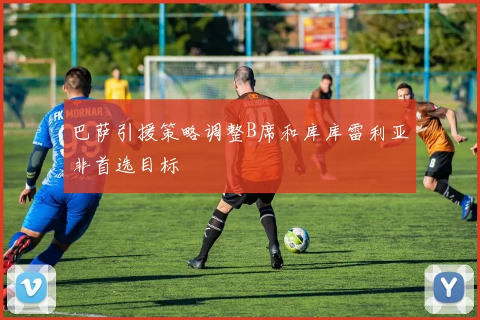 巴萨引援策略调整B席和库库雷利亚非首选目标