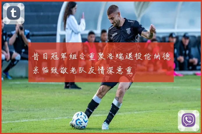 昔日冠军组合重聚洛瑞退役伦纳德亲临致敬老队友情深意重