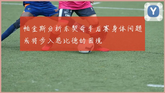 帕金斯分析东契奇季后赛身体问题或将步入恩比德的困境
