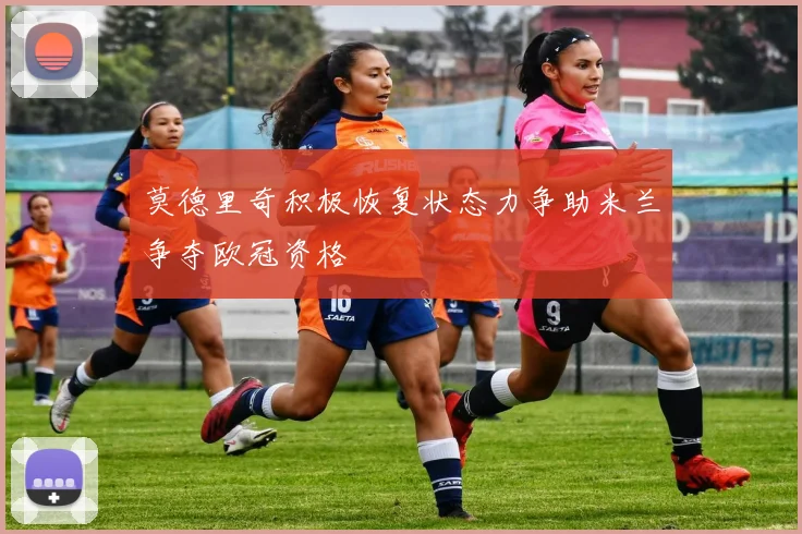 莫德里奇积极恢复状态力争助米兰争夺欧冠资格