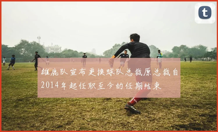 雄鹿队宣布更换球队总裁原总裁自2014年起任职至今的任期结束