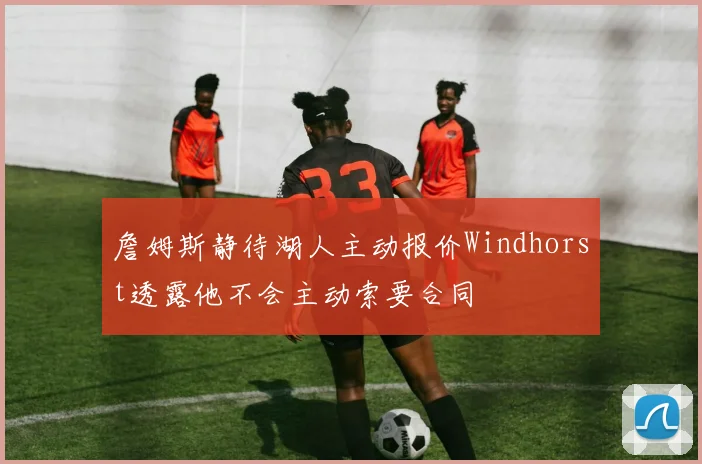 詹姆斯静待湖人主动报价Windhorst透露他不会主动索要合同