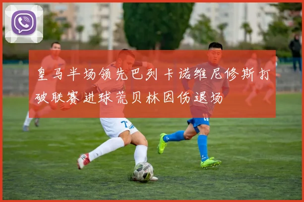 皇马半场领先巴列卡诺维尼修斯打破联赛进球荒贝林因伤退场