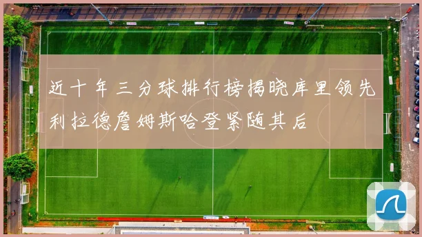 近十年三分球排行榜揭晓库里领先利拉德詹姆斯哈登紧随其后