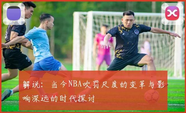 解说：当今NBA吹罚尺度的变革与影响深远的时代探讨