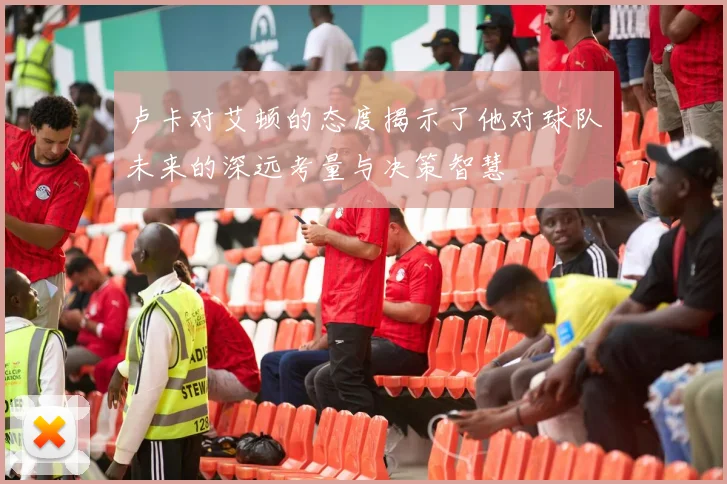 卢卡对艾顿的态度揭示了他对球队未来的深远考量与决策智慧
