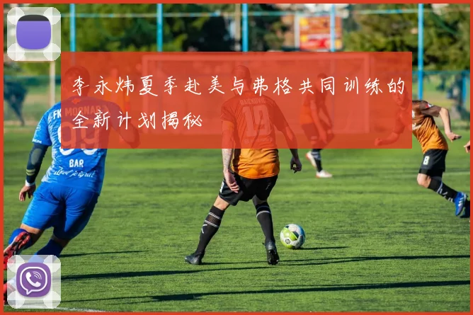 李永炜夏季赴美与弗格共同训练的全新计划揭秘