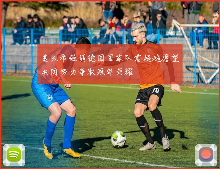 基米希强调德国国家队需超越愿望共同努力争取冠军荣耀