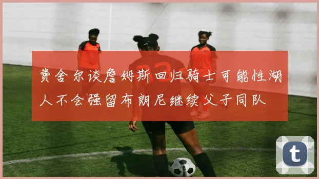 费舍尔谈詹姆斯回归骑士可能性湖人不会强留布朗尼继续父子同队