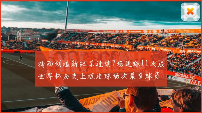 梅西创造新纪录连续7场进球11次成世界杯历史上连进球场次最多球员