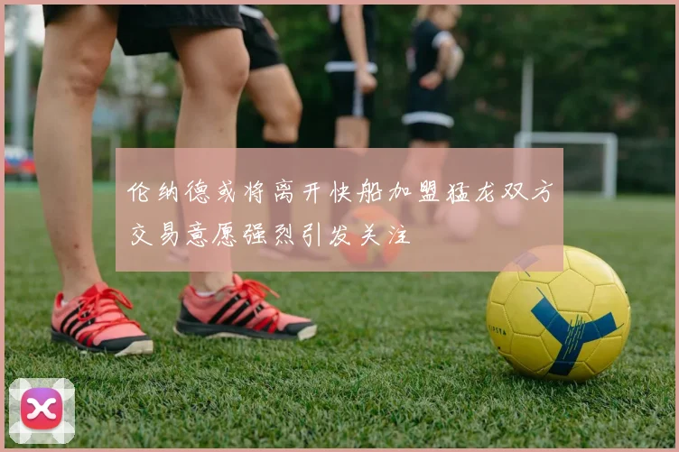 伦纳德或将离开快船加盟猛龙双方交易意愿强烈引发关注