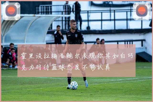 霍里谈拉梅洛鲍尔表现称其如白巧克力对待篮球态度不够认真