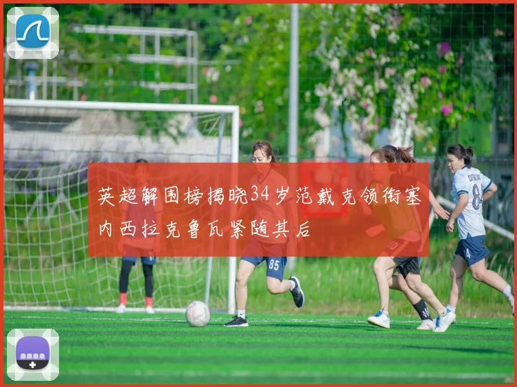 英超解围榜揭晓34岁范戴克领衔塞内西拉克鲁瓦紧随其后