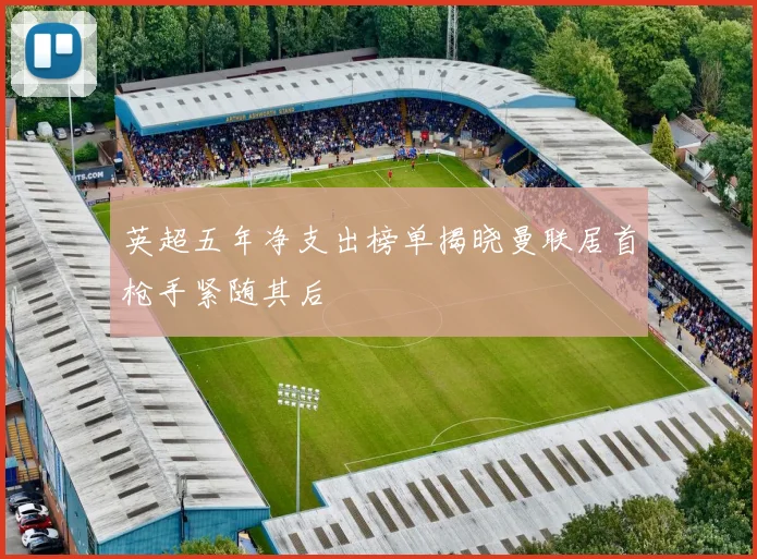 英超五年净支出榜单揭晓曼联居首枪手紧随其后