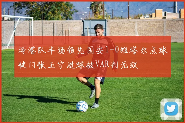海港队半场领先国安1-0维塔尔点球破门张玉宁进球被VAR判无效