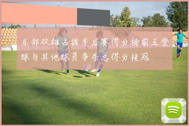 东部双雄占据季后赛得分榜前五登球与其他球员争夺总得分桂冠