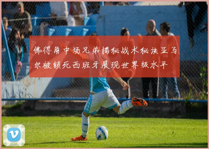 佛得角中场兄弟揭秘战术秘诀亚马尔被锁死西班牙展现世界级水平