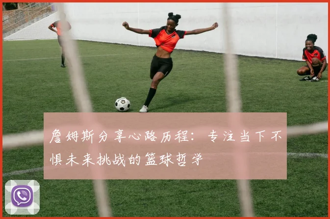 詹姆斯分享心路历程：专注当下不惧未来挑战的篮球哲学